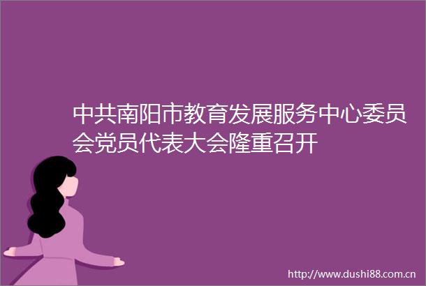 南阳市教育发展服务中心委员会党员代表大会隆重召开