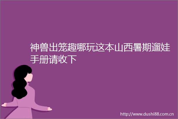 神兽出笼趣哪玩这本山西暑期遛娃手册请收下