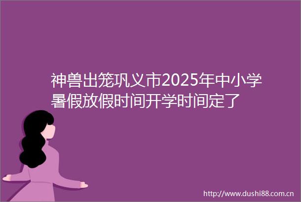 神兽出笼巩义市2025年中小学暑假放假时间开学时间定了