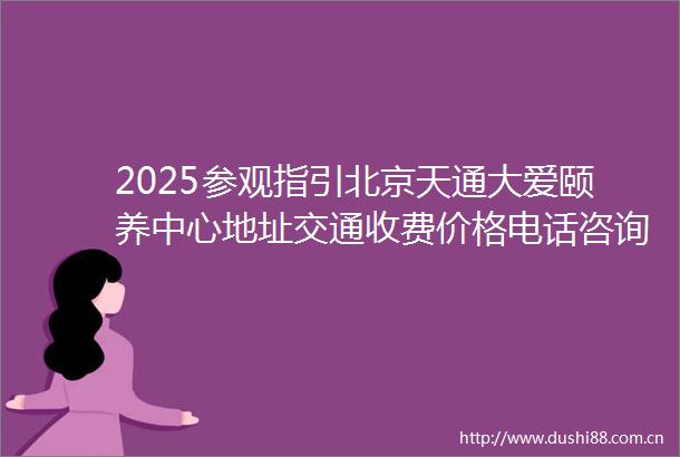 2025参观指引北京天通大爱颐养中心地址交通收费价格电话咨询