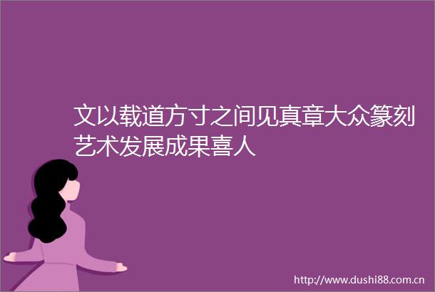 文以载道方寸之间见真章大众篆刻艺术发展成果喜人