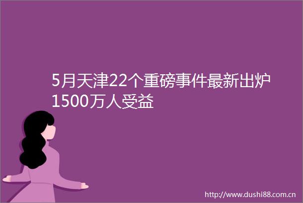 5月天津22个重磅最新出炉1500万人受益