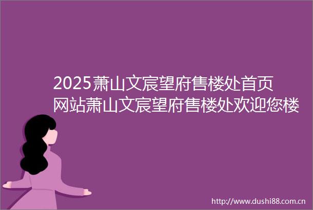 2025萧山文宸望府售楼处首页网站萧山文宸望府售楼处欢迎您楼盘详情价格户型