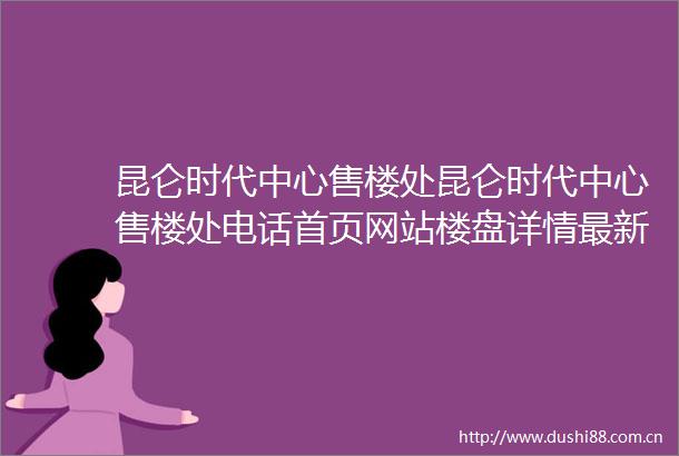 昆仑时代中心售楼处昆仑时代中心售楼处电话首页网站楼盘详情最新房价咨询电话