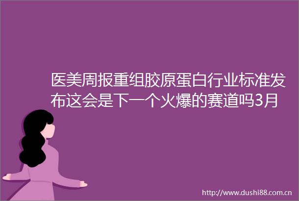 医美周报重组胶原蛋白行业标准发布这会是下一个火爆的赛道吗3月14日3月18日