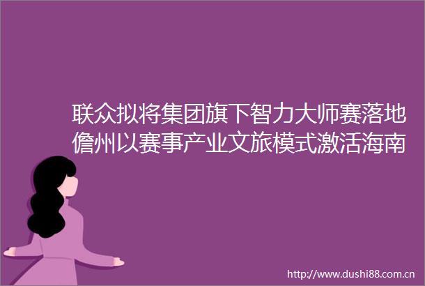 联众拟将集团旗下智力大师赛落地儋州以赛事产业文旅模式激活海南自由贸易港的区域发展动能