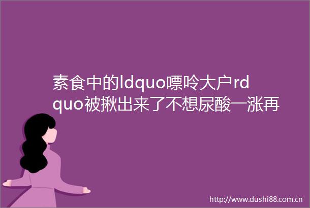 素食中的ldquo嘌呤大户rdquo被揪出来了不想尿酸一涨再涨这些事你都需要做到
