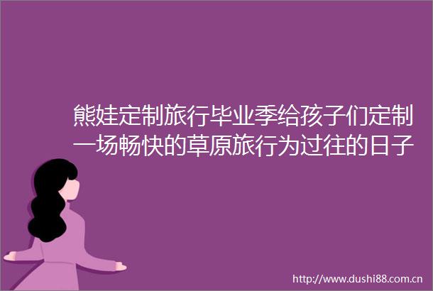 熊娃定制旅行毕业季给孩子们定制一场畅快的草原旅行为过往的日子留存记忆