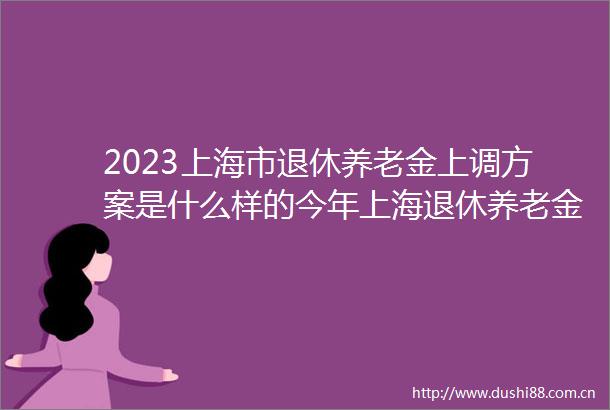 2023上海市退休养老金上调方案是什么样的今年上海退休养老金涨多少钱