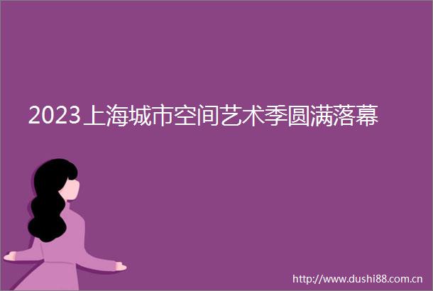 2023上海城市空间艺术季圆满落幕