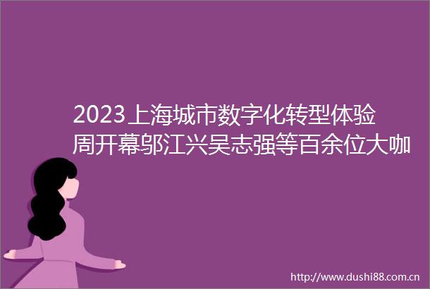 2023上海城市数字化转型体验周开幕邬江兴吴志强等百余位大咖共话智能创新赋能产业数字化转型