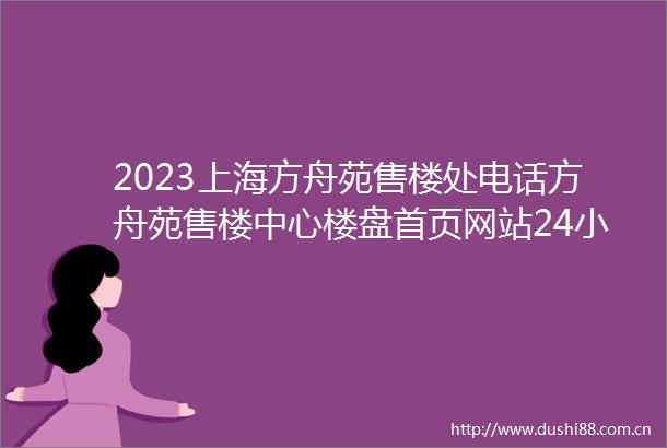 2023上海方舟苑售楼处电话方舟苑售楼中心楼盘首页网站24小时电话解析