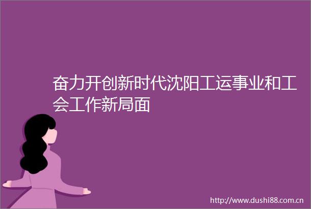 奋力开创新时代沈阳工运事业和工会工作新局面
