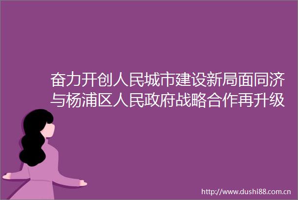 奋力开创城市建设新局面同济与杨浦区战略合作再升级