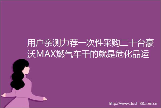用户亲测力荐一次性采购二十台豪沃MAX燃气车干的就是危化品运输