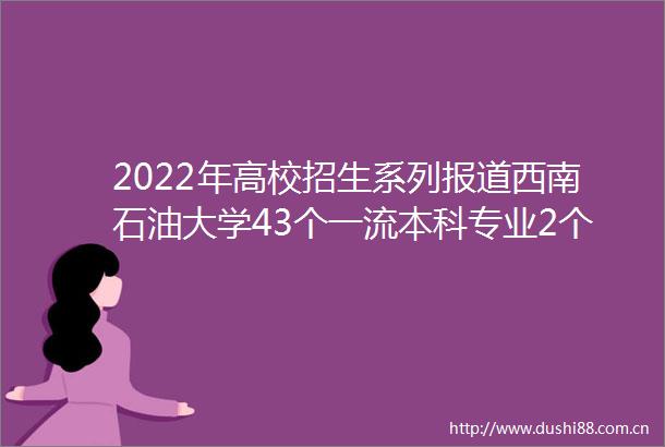 2022年高校招生系列报道西南石油大学43个一流本科专业2个特色人才培养项目