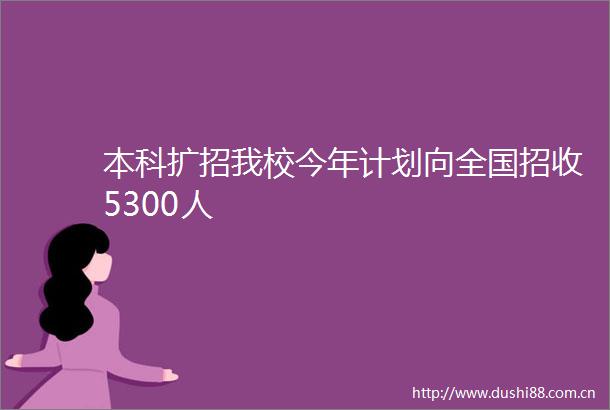 本科扩招我校今年计划向全国招收5300人