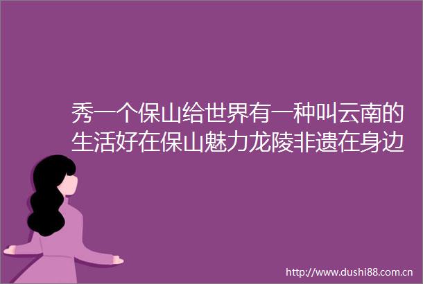 秀一个保山给世界有一种叫云南的生活好在保山魅力龙陵非遗在身边