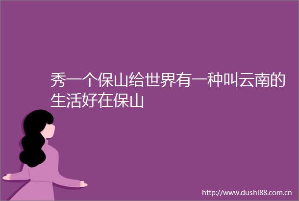 秀一个保山给世界有一种叫云南的生活好在保山