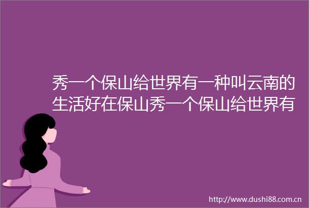 秀一个保山给世界有一种叫云南的生活好在保山秀一个保山给世界有一种叫云南的生活好在保山有一种叫云南的生活