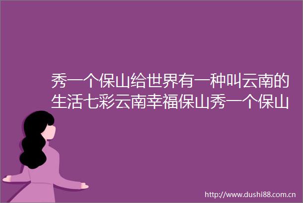 秀一个保山给世界有一种叫云南的生活七彩云南幸福保山秀一个保山给世界有一种叫云南的生活七彩云南幸福保山视频大赛