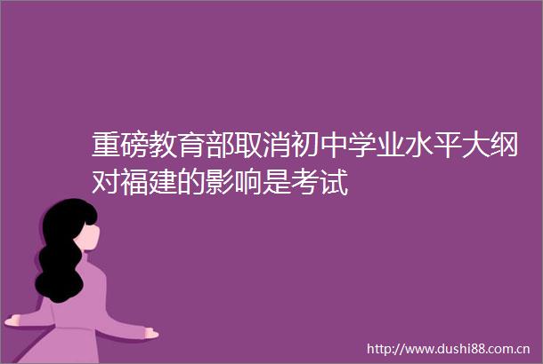 重磅教育部取消初中学业水平大纲对福建的影响是考试