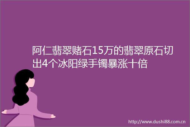 阿仁翡翠赌石15万的翡翠原石切出4个冰阳绿手镯暴涨十倍