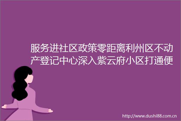 服务进社区政策零距离利州区不动产登记中心深入紫云府小区打通便民服务最后一公里