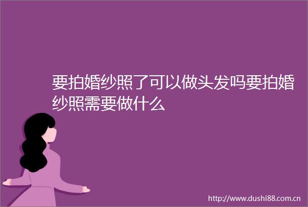 要拍婚纱照了可以做头发吗要拍婚纱照需要做什么