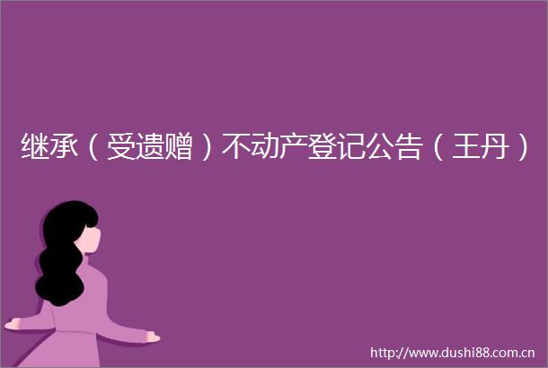 继承（受遗赠）不动产登记公告（王丹）