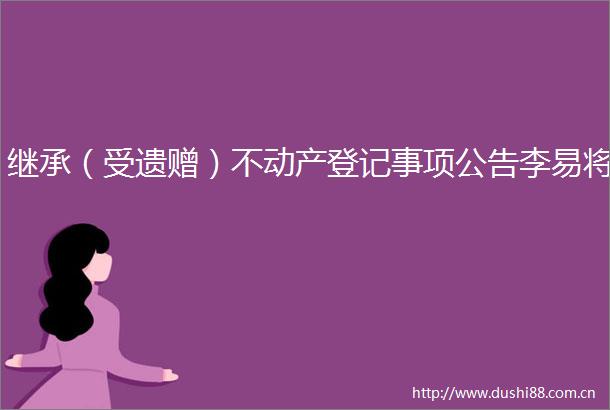继承（受遗赠）不动产登记事项公告李易将
