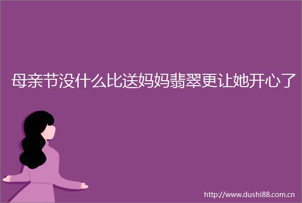 母亲节没什么比送妈妈翡翠更让她开心了