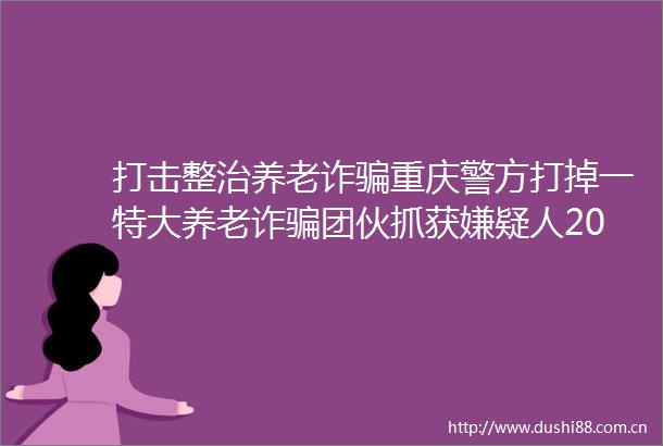 打击整治养老诈重庆警方打掉一特大养老诈团伙抓获嫌疑人206人涉案3000余万元