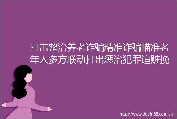 打击整治养老诈精准诈瞄准老年人多方联动打出惩治追赃挽损组合拳