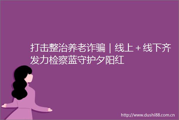 打击整治养老诈｜线上＋线下齐发力检察蓝守护夕阳红