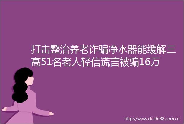 打击整治养老诈净水器能缓解三高51名老人轻信谎言被16万元