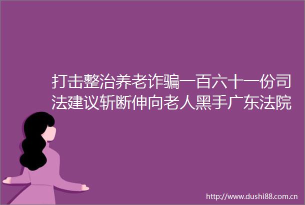 打击整治养老诈一百六十一份司法建议斩断伸向老人黑手广东聚力筑牢养老诈防火墙