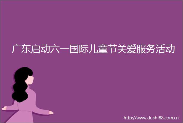广东启动六一国际儿童节关爱服务活动