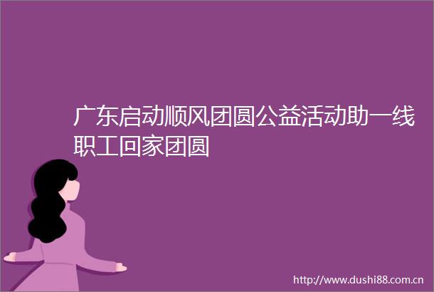 广东启动顺风团圆公益活动助一线职工回家团圆