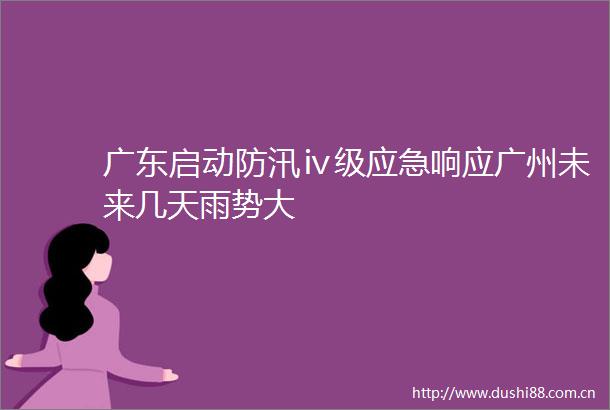 广东启动防汛ⅳ级应急响应广州未来几天雨势大