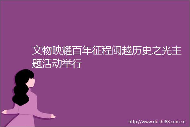 文物映耀百年征程闽越历史之光主题活动举行