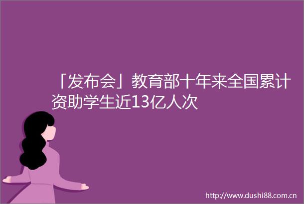 「发布会」教育部十年来全国累计资助学生近13亿人次