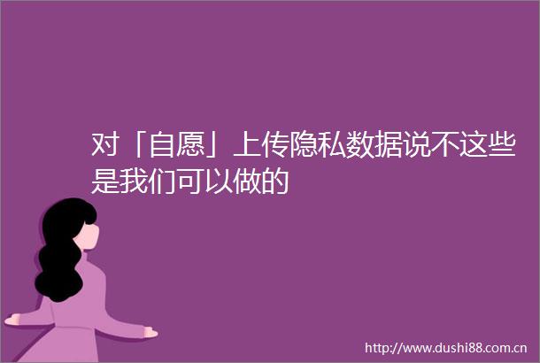 对「自愿」上传隐私数据说不这些是我们可以做的
