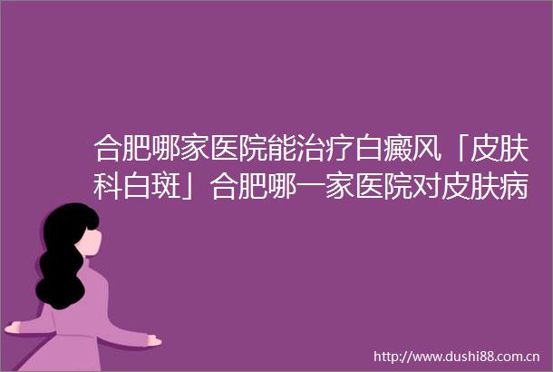 合肥哪家医院能治疗白癜风「皮肤科白斑」合肥哪一家医院对皮肤病治疗好