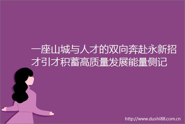 一座山城与人才的双向奔赴永新招才引才积蓄高质量发展能量侧记