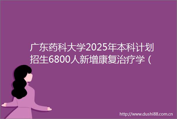 广东药科大学2025年本科计划招生6800人新增康复治疗学（创新班）中医学取消选科限制