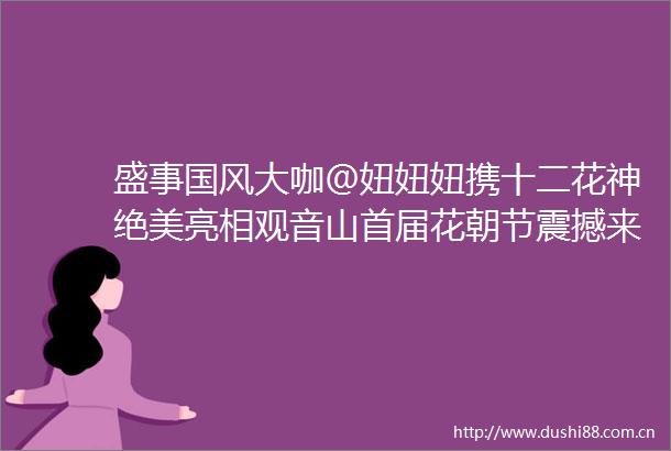 盛事国风大咖＠妞妞妞携十二花神绝美亮相观音山首届花朝节震撼来袭