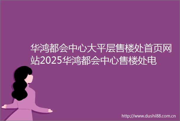 华鸿都会中心大平层售楼处首页网站2025华鸿都会中心售楼处电话销售中心