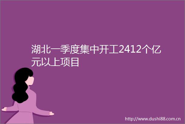 湖北一季度集中开工2412个亿元以上项目