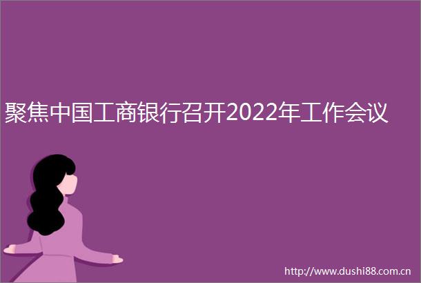 聚焦工商银行召开2022年工作会议